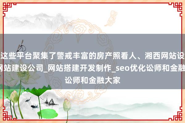 这些平台聚集了警戒丰富的房产照看人、湘西网站设计_网站建设公司_网站搭建开发制作_seo优化讼师和金融大家