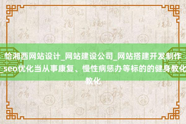 恰湘西网站设计_网站建设公司_网站搭建开发制作_seo优化当从事康复、慢性病惩办等标的的健身教化